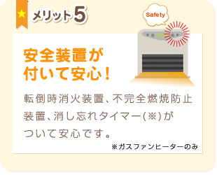 メリット5:安全装置が付いて安心！転倒時消火装置、不完全燃焼防止装置、消し忘れタイマー(※)がついて安心です。※ガスファンヒーターのみ