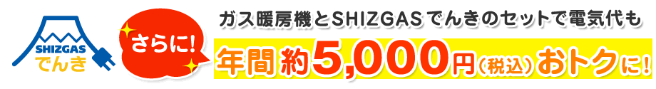 ガス暖房機とSHIZGASでんきのセットで電気代も約年間5,000円(税込)おトクに!