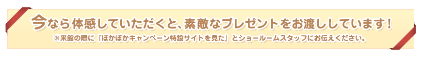 今なら体感していただくと、素敵なプレゼントをお渡ししています！※来館の際に『ぽかぽかキャンペーン特設サイトを見た』とショールームスタッフにお伝えください。