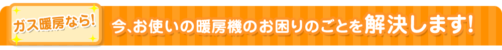 ガス暖房なら!今、お使いの暖房機のお困りのごとを解決します!