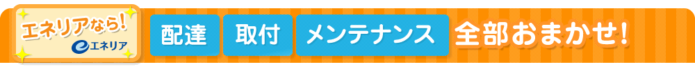 エネリアなら!配達・取付・メンテナンス・全部おまかせ!