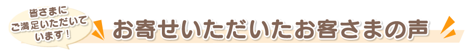 皆さまにご満足いただいています!お寄せいただいたお客さまの声!