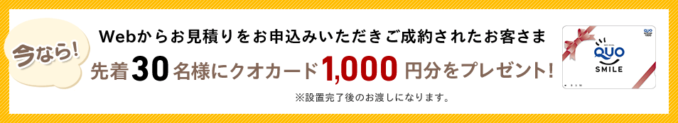 今ならWebからお見積りをお申込みいただきご成約されたお客さま先着30名様クオカード1,000円分をプレゼント!※設置完了後のお渡しになります。
