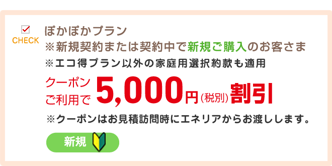 ぽかぽかプラン※新規契約または契約中で新規ご購入のお客さま※エコ得プラン以外の家庭用選択約款も適用クーポンご利用で5,000円(税別)割引※エコ得プラン以外の家庭用選択約款も適用クーポンご利用で3,000円(税別)割引※クーポンはお見積訪問時にエネリアからお渡しします。