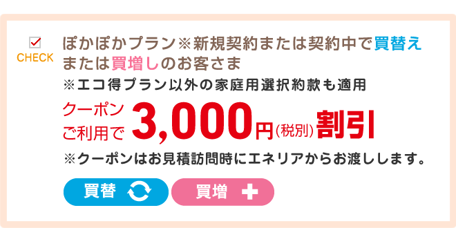 ぽかぽかプラン※ぽかぽかプラン※新規契約または契約中で買替えまたは買増しのお客さま※エコ得プラン以外の家庭用選択約款も適用クーポンご利用で5,000円(税別)割引※エコ得プラン以外の家庭用選択約款も適用クーポンご利用で3,000円(税別)割引※クーポンはお見積訪問時にエネリアからお渡しします。