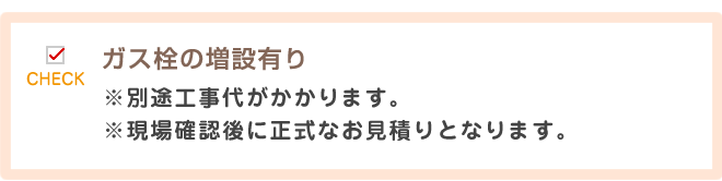 ガス栓の増設有り※別途工事代がかかります。
※現場確認後に正式なお見積りとなります。