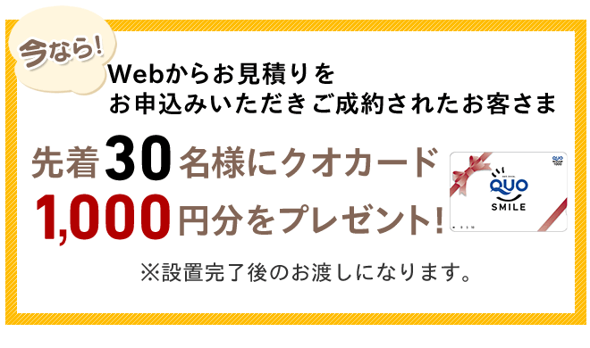 今ならWebからお見積りをお申込みいただきご成約されたお客さま先着30名様クオカード1,000円分をプレゼント!※設置完了後のお渡しになります。